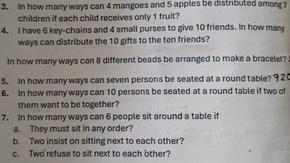 In how many ways can 4 mangoes and 5 apples be distributed among 7
children if each child receives only 1 fruit? 
4. I have 6 key-chains and 4 small purses to give 10 friends. In how many 
ways can distribute the 10 gifts to the ten friends? 
In how many ways can 8 different beads be arranged to make a bracelet? . 
5. In how many ways can seven persons be seated at a round table? 
6. In how many ways can 10 persons be seated at a round table if two of 
them want to be together? 
7. In how many ways can 6 people sit around a table if 
a. They must sit in any order? 
b. Two insist on sitting next to each other? 
c. Two refuse to sit next to each other?