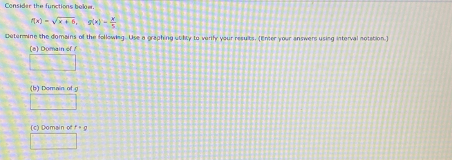 Consider the functions below.
f(x)=sqrt(x+6), g(x)= x/5 
Determine the domains of the following. Use a graphing utility to verify your results. (Enter your answers using interval notation.) 
(a) Domain of f
□ 
(b) Domain of g
□ 
(c) Domain of f· g
□