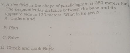 A rice field in the shape of parallelogram is 350 meters long
The perpendicular distance between the base and its
opposite side is 130 meters. What is its area?
A. Understand
B. Plan
C. Solve
D. Check and Look Back