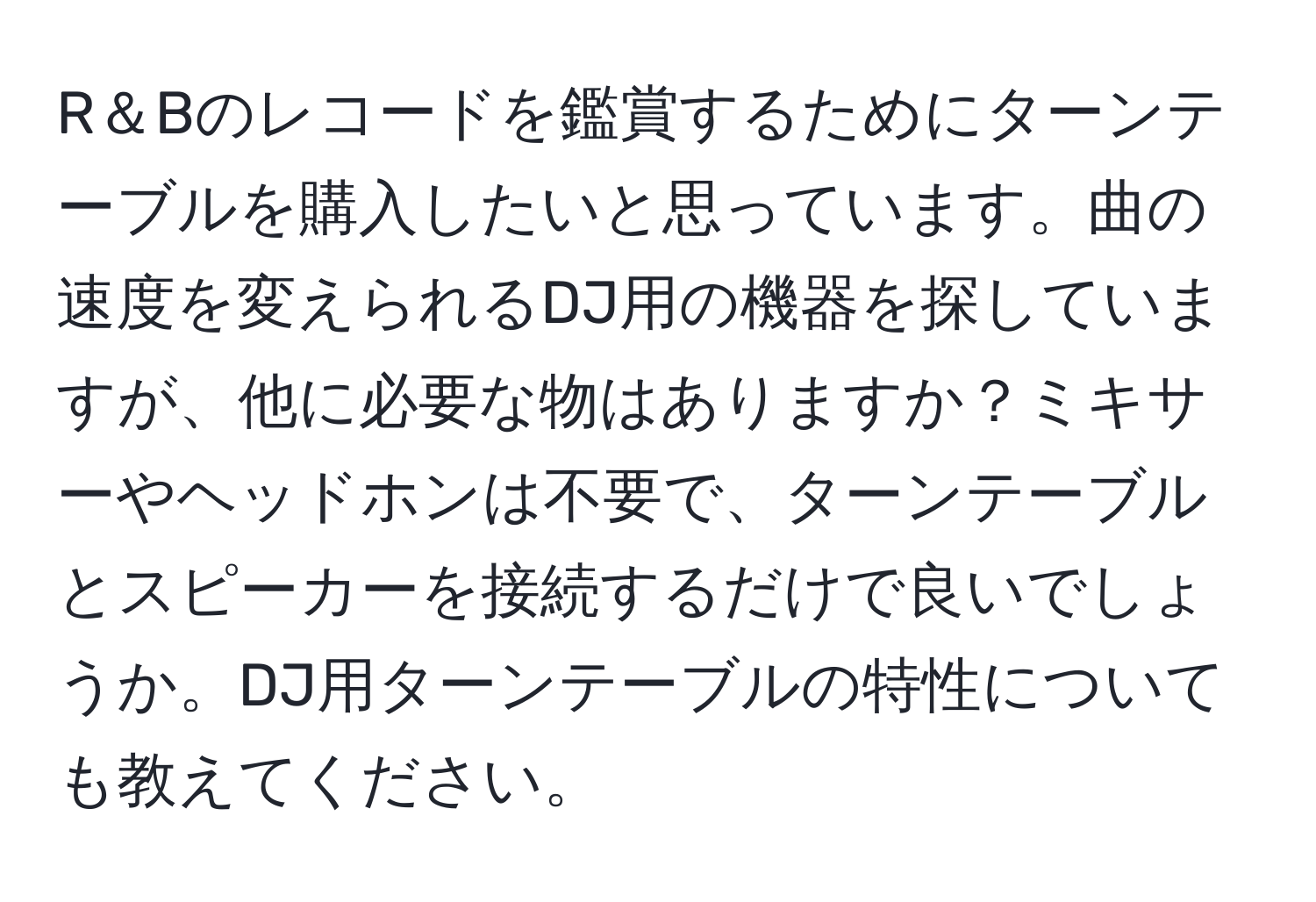 R＆Bのレコードを鑑賞するためにターンテーブルを購入したいと思っています。曲の速度を変えられるDJ用の機器を探していますが、他に必要な物はありますか？ミキサーやヘッドホンは不要で、ターンテーブルとスピーカーを接続するだけで良いでしょうか。DJ用ターンテーブルの特性についても教えてください。