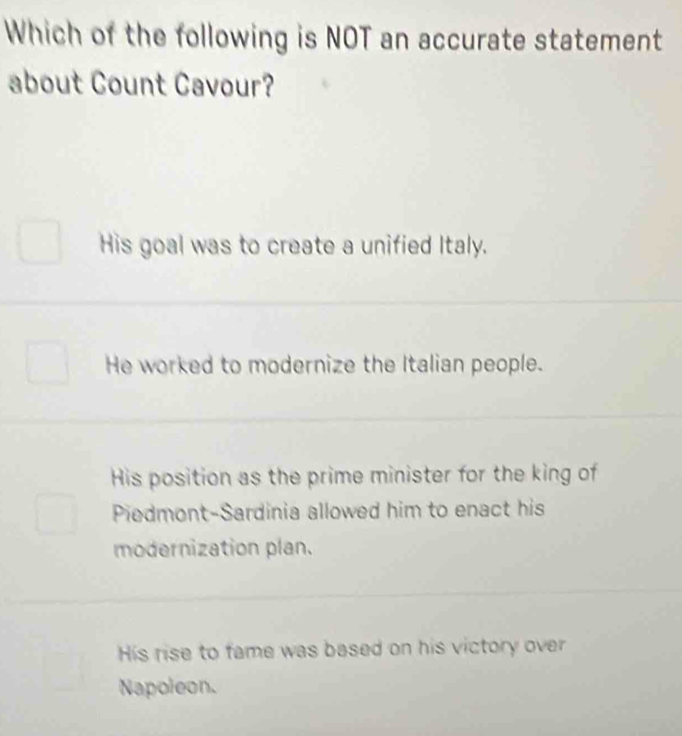 Which of the following is NOT an accurate statement
about Count Cavour?
His goal was to create a unified Italy.
He worked to modernize the Italian people.
His position as the prime minister for the king of
Piedmont-Sardinia allowed him to enact his
modernization plan.
His rise to fame was based on his victory over
Napoleon.