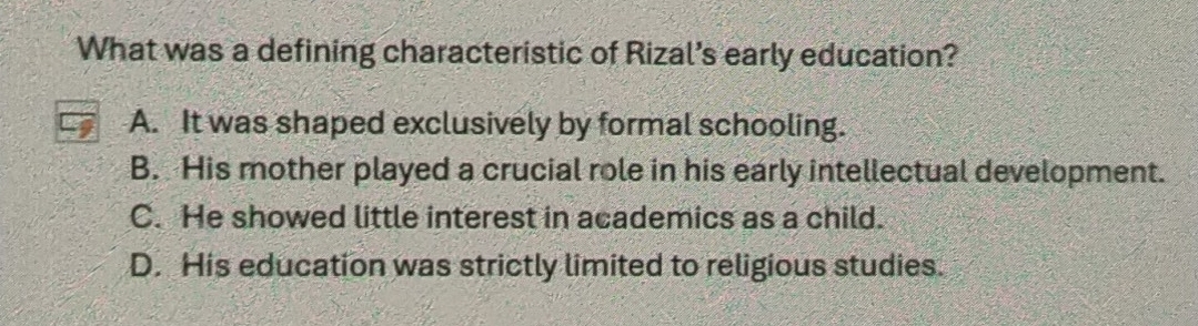 What was a defining characteristic of Rizal's early education?
A. It was shaped exclusively by formal schooling.
B. His mother played a crucial role in his early intellectual development.
C. He showed little interest in academics as a child.
D. His education was strictly limited to religious studies.