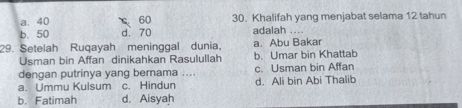 a. 40 C 60 30. Khalifah yang menjabat selama 12 tahun
b. 50 d. 70 adalah 
29. Setelah Ruqayah meninggal dunia, a. Abu Bakar
Usman bin Affan dinikahkan Rasulullah b. Umar bin Khattab
dengan putrinya yang bernama .... c. Usman bin Affan
a. Ummu Kulsum c. Hindun d. Ali bin Abi Thalib
b. Fatimah d. Aisyah