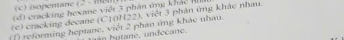 isopentane (2 - met
(d) cracking hexane việt 3 phân ứng khác I
(c) cracking decane (C10H22), viết 3 phản ứng khác nhau.
(f) reforming heptane. viết 2 phan ứng khác nhau.