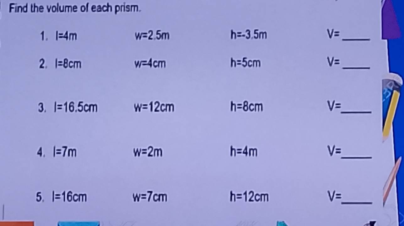 Find the volume of each prism. 
1. l=4m w=2.5m h=-3.5m V= _ 
2. l=8cm w=4c=4cm h=5cm V= _ 
3. l=16.5cm w=12cm h=8cm V=_  _ 
4. l=7m w=2m h=4m V= _ 
5. l=16cm w=7cm h=12cm V= _