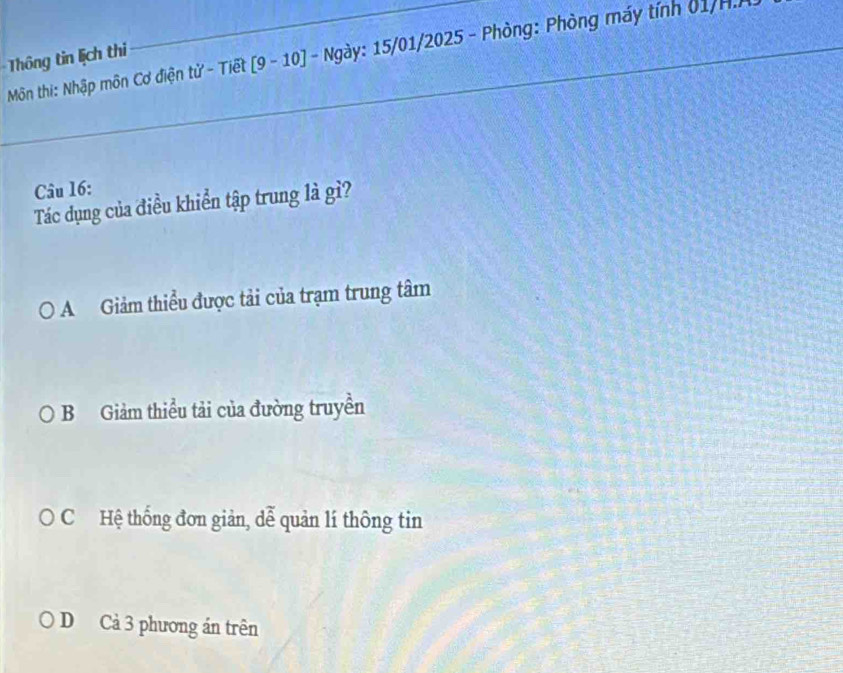 Môn thi: Nhập môn Cơ điện tử - Tiết [9 - 10] - Ngày: 15/01/2025 - Phòng: Phòng máy tính 01/H.
Thông tin lịch thi
Câu 16:
Tác dụng của điều khiển tập trung là gì?
0 ) A Giảm thiểu được tải của trạm trung tâm
a B Giảm thiều tải của đường truyền
O C Hệ thống đơn giản, dễ quản lí thông tin
D Cả 3 phương án trên