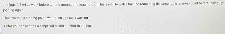 Joe jogs 4.3 miles west before turning around and jogging 1 5/8 miles s east. He walks half the remaining distance to his starting point before taking up 
jogging again. 
Relative to his starting point, where did Joe stop walking? 
Enter your answer as a simplified mixed number in the box.