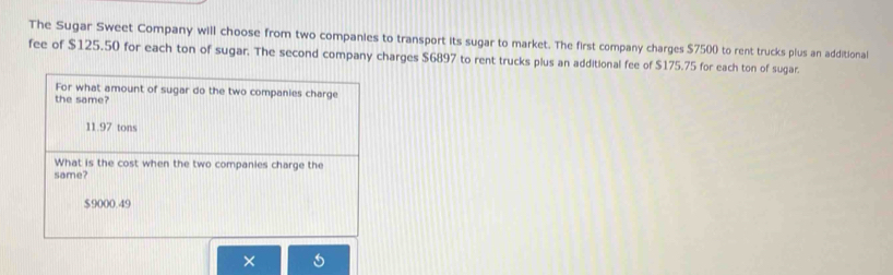 The Sugar Sweet Company will choose from two companies to transport its sugar to market. The first company charges $7500 to rent trucks plus an additional
fee of $125.50 for each ton of sugar. The second company charges $6897 to rent trucks plus an additional fee of $175.75 for each ton of sugar.
For what amount of sugar do the two companies charge
the same?
11.97 tons
What is the cost when the two companies charge the
same?
$9000.49