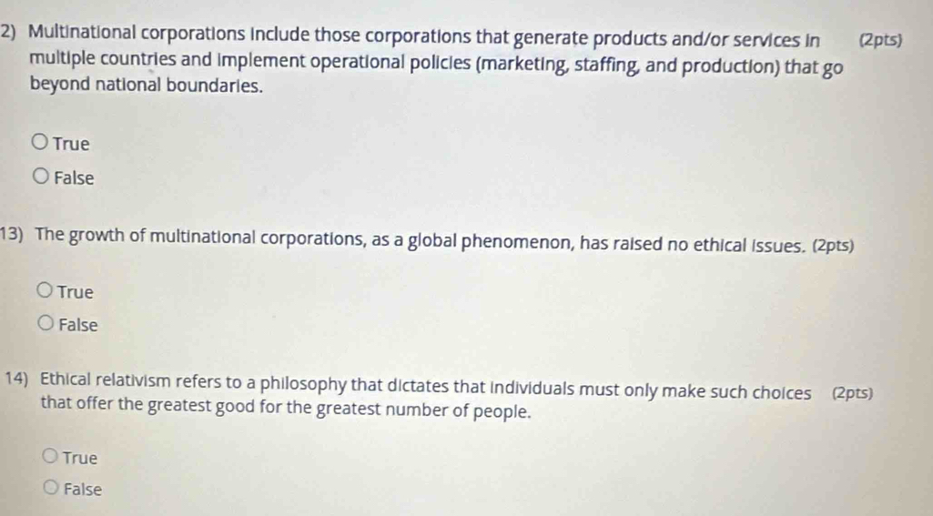 Multinational corporations include those corporations that generate products and/or services in (2pts)
multiple countries and implement operational policies (marketing, staffing, and production) that go
beyond national boundaries.
True
False
13) The growth of multinational corporations, as a global phenomenon, has raised no ethical issues. (2pts)
True
False
14) Ethical relativism refers to a philosophy that dictates that individuals must only make such choices (2pts)
that offer the greatest good for the greatest number of people.
True
False