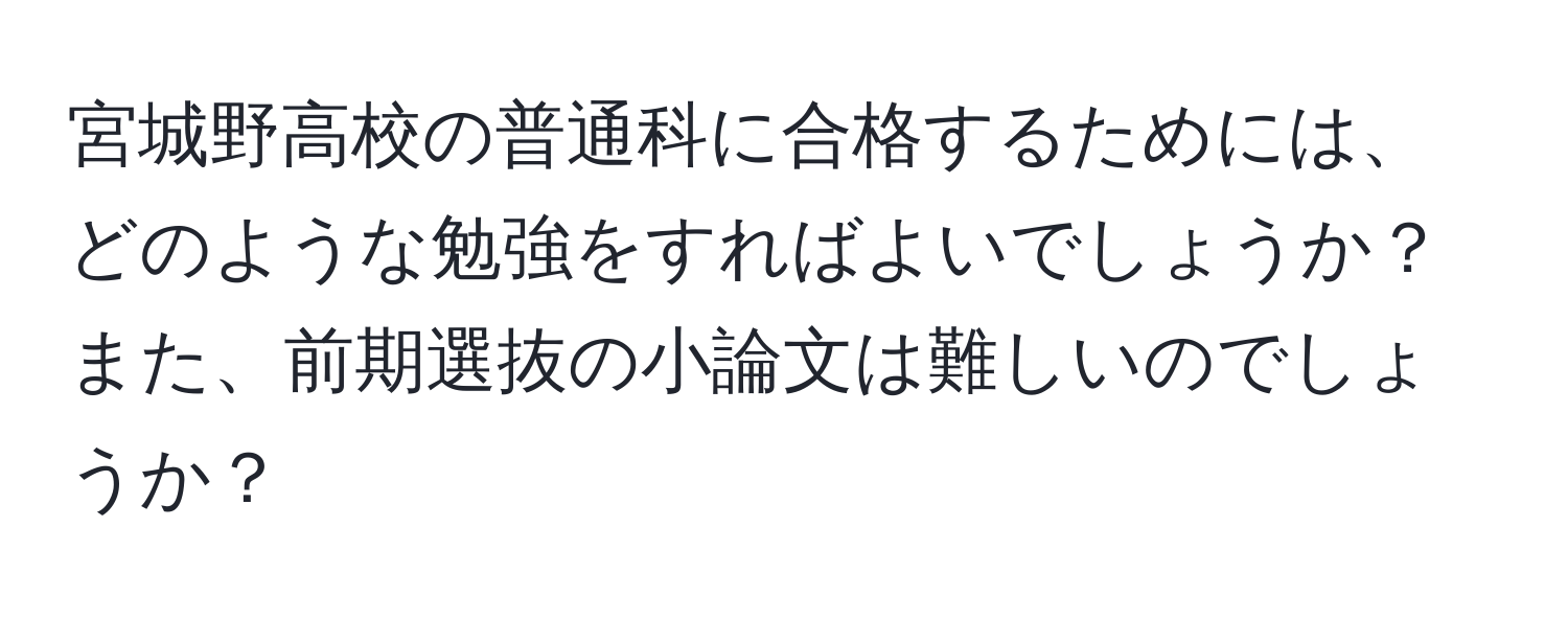 宮城野高校の普通科に合格するためには、どのような勉強をすればよいでしょうか？また、前期選抜の小論文は難しいのでしょうか？