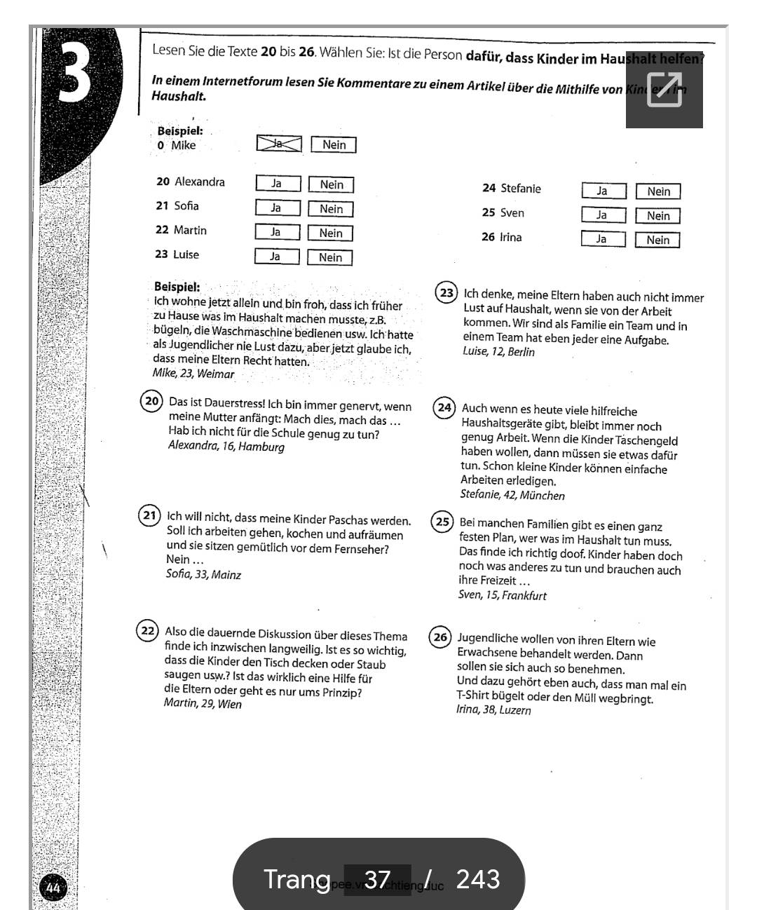 Lesen Sie die Texte 20 bis 26. Wählen Sie: 1st die Person dafür, dass Kinder im Haushalt helfen
3 In einem Internetforum lesen Sie Kommentare zu einem Artikel über die Mithilfe von Kine
Haushalt.
Beispiel:
a
0 Mike Nein
20 Alexandra Ja Nein 24 Stefanie Ja Nein
21 Sofia Ja Nein 25 Sven Ja Nein
22 Martin Ja Nein 26 Irina Ja Nein
23 Luise Ja Nein
Beispiel: 23 Ich denke, meine Eltern haben auch nicht immer
ich wohne jetzt allein und bin froh, dass ich früher Lust auf Haushalt, wenn sie von der Arbeit
zu Hause was im Haushalt machen musste, z.B. kommen. Wir sind als Familie ein Team und in
bügeln, die Waschmaschine bedienen usw. Ich hatte einem Team hat eben jeder eine Aufgabe.
als Jugendlicher nie Lust dazu, aber jetzt glaube ich, Luise, 12, Berlin
dass meine Eltern Recht hatten.
Mike, 23, Weimar
20) Das ist Dauerstress! Ich bin immer genervt, wenn 24Auch wenn es heute viele hilfreiche
meine Mutter anfängt: Mach dies, mach das ... Haushaltsgeräte gibt, bleibt immer noch
Hab ich nicht für die Schule genug zu tun? genug Arbeit. Wenn die Kinder Täschengeld
Alexandra, 16, Hamburg haben wollen, dann müssen sie etwas dafür
tun. Schon kleine Kinder können einfache
Arbeiten erledigen.
Stefanie, 42, München
21 Ich will nicht, dass meine Kinder Paschas werden. 25) Bei manchen Familien gibt es einen ganz
Soll ich arbeiten gehen, kochen und aufräumen festen Plan, wer was im Haushalt tun muss.
und sie sitzen gemütlich vor dem Fernseher? Das finde ich richtig doof. Kinder haben doch
Nein ... noch was anderes zu tun und brauchen auch
Sofia, 33, Mainz ihre Freizeit ...
Sven, 15, Frankfurt
22) Also die dauernde Diskussion über dieses Thema 26) Jugendliche wollen von ihren Eltern wie
finde ich inzwischen langweilig. 1st es so wichtig, Erwachsene behandelt werden. Dann
dass die Kinder den Tisch decken oder Staub sollen sie sich auch so benehmen.
saugen usw.? Ist das wirklich eine Hilfe für Und dazu gehört eben auch, dass man mal ein
die Eltern oder geht es nur ums Prinzip? T-Shirt bügelt oder den Müll wegbringt.
Martin, 29, Wien Irina, 38, Luzern
Trang 37   243
