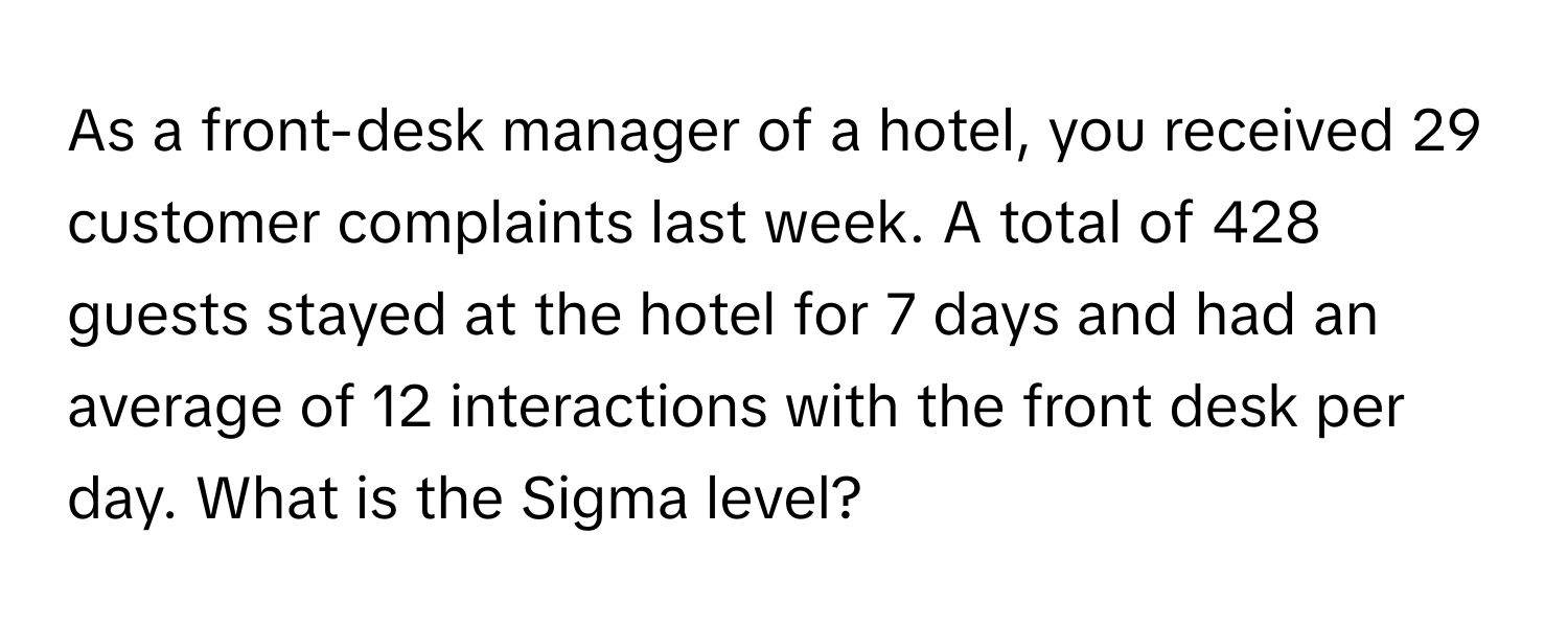 As a front-desk manager of a hotel, you received 29 customer complaints last week. A total of 428 guests stayed at the hotel for 7 days and had an average of 12 interactions with the front desk per day. What is the Sigma level?