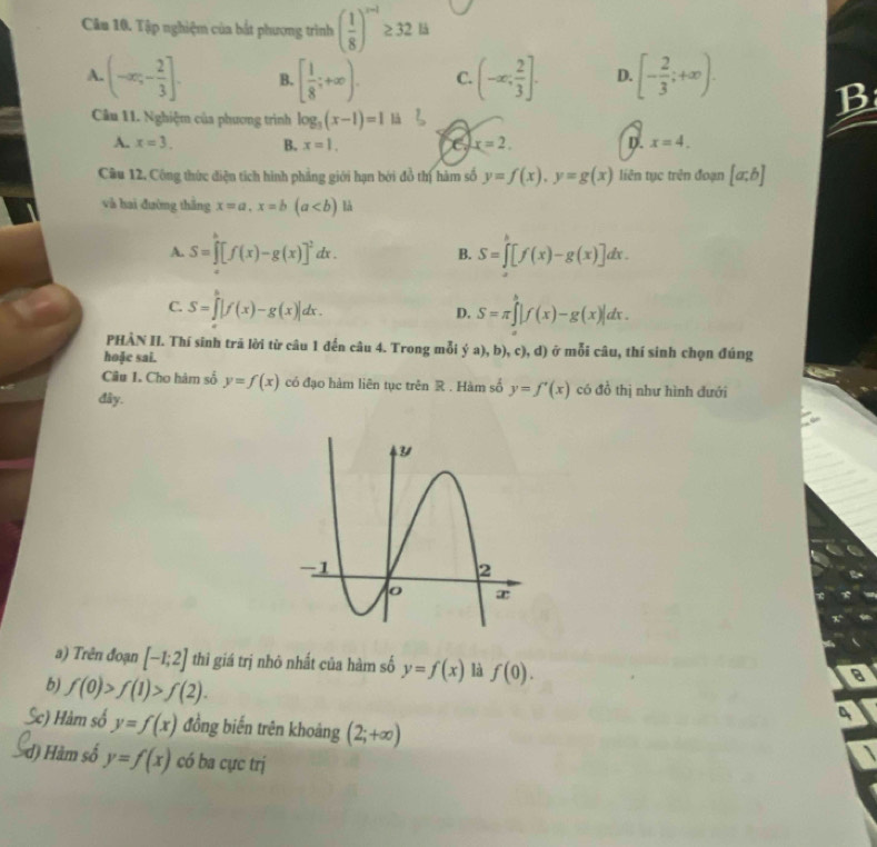 Tập nghiệm của bắt phương trình ( 1/8 )^n-1≥ 32 B
A. (-∈fty ;- 2/3 ]. B. [ 1/8 ;+∈fty ). C. (-∈fty , 2/3 ]. D. [- 2/3 ;+∈fty ). B
Câu 11. Nghiệm của phương trình log _3(x-1)=1 là
A. x=3. B. x=1. C. x=2. D. x=4.
Câu 12, Công thức điện tích hình phẳng giới hạn bởi đồ thị hàm số y=f(x),y=g(x) liên tục trên đoạn [a;b]
và hai đường thắng x=a,x=b(a là
A. S=∈tlimits _a^(b[f(x)-g(x)]^2)dx. S=∈t [f(x)-g(x)]dx.
B.
C. S=∈t |f(x)-g(x)|dx.
D. S=π ∈tlimits^b|f(x)-g(x)|dx.
PHÀN II. Thí sinh trã lời từ câu 1 đến câu 4. Trong mỗi  a),b),c),d) ở mỗi câu, thí sinh chọn đúng
hoặe sai.
Câu I. Cho hàm số y=f(x) có đạo hàm liên tục trên R . Hàm số y=f'(x) có đồ thị như hình đưới
đây.
a) Trên đoạn [-1;2] thì giá trị nhỏ nhất của hàm số y=f(x) là f(0).
b) f(0)>f(1)>f(2).
8
4
Sc) Hàm số y=f(x) đồng biến trên khoảng (2;+∈fty )
d) Hàm số y=f(x) có ba cực trị