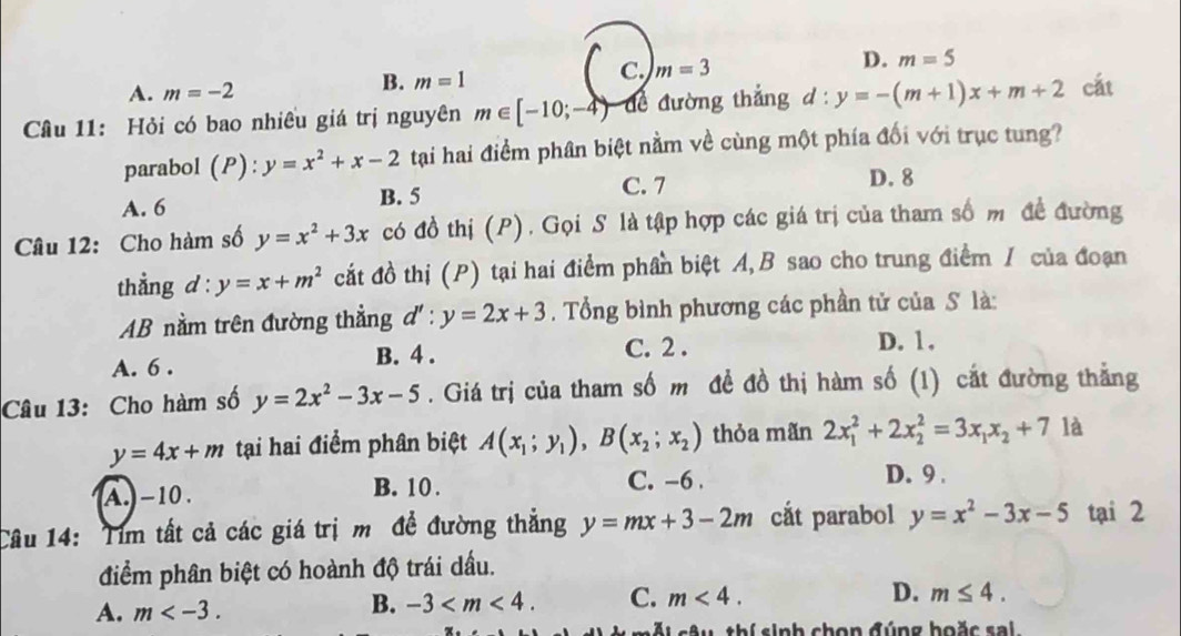 A. m=-2
B. m=1
C. m=3
D. m=5
Câu 11: Hỏi có bao nhiều giá trị nguyên m∈ [-10;-4) để đường thẳng d:y=-(m+1)x+m+2 cắt
parabol (P): ^ 1/2  y=x^2+x-2 tạai hai điểm phân biệt nằm về cùng một phía đối với trục tung?
A. 6 B. 5 C. 7
D. 8
Câu 12: Cho hàm số y=x^2+3x có đồ thị (P). Gọi S là tập hợp các giá trị của tham số m đề đường
thẳng d : y=x+m^2 cắt đồ thị (P) tại hai điểm phần biệt A, B sao cho trung điểm / của đoạn
AB nằm trên đường thẳng d':y=2x+3. Tổng bình phương các phần tử của S là:
A. 6 .
B. 4 . C. 2 . D. 1.
Câu 13: Cho hàm số y=2x^2-3x-5. Giá trị của tham số m đề đồ thị hàm số (1) cắt đường thắng
y=4x+m tại hai điểm phân biệt A(x_1;y_1),B(x_2;x_2) thỏa mãn 2x_1^(2+2x_2^2=3x_1)x_2+7 là
A. -10. B. 10 . C. -6 .
D. 9 .
Câu 14: Tim tất cả các giá trị m đề đường thắng y=mx+3-2m cắt parabol y=x^2-3x-5 tại 2
điểm phân biệt có hoành độ trái dầu.
A. m
B. -3 C. m<4. D. m≤ 4.
sâu thí sinh chọn đúng hoặc sai