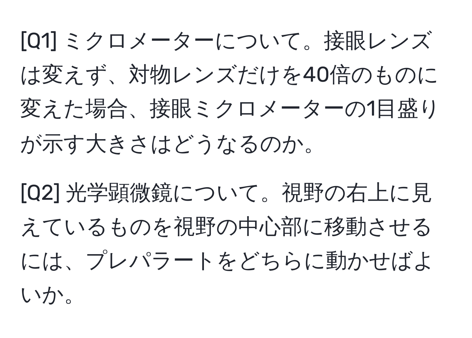 [Q1] ミクロメーターについて。接眼レンズは変えず、対物レンズだけを40倍のものに変えた場合、接眼ミクロメーターの1目盛りが示す大きさはどうなるのか。  
  
[Q2] 光学顕微鏡について。視野の右上に見えているものを視野の中心部に移動させるには、プレパラートをどちらに動かせばよいか。