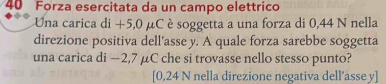 Forza esercitata da un campo elettrico 
Una carica di +5,0 μC è soggetta a una forza di 0,44 N nella 
direzione positiva dell’asse y. A quale forza sarebbe soggetta 
una carica di −2,7 μC che si trovasse nello stesso punto? 
[ 0,24 N nella direzione negativa dell’asse y ]