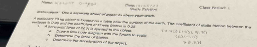 Name Date: 10 7 Class Period: 
Static Friction 
Instructions: Use a separate sheet of paper to show your work. 
A stationary 15 kg object is located on a table near the surface of the earth. The coefficient of static friction between the 
surfaces is 0.40 and the coefficient of kinetic friction is 0.25. 
1. A horizontal force of 20 N is applied to the object. 
a. Draw a free body diagram with the forces to scale. 
b. Determine the force of friction. 
c. Determine the acceleration of the object.