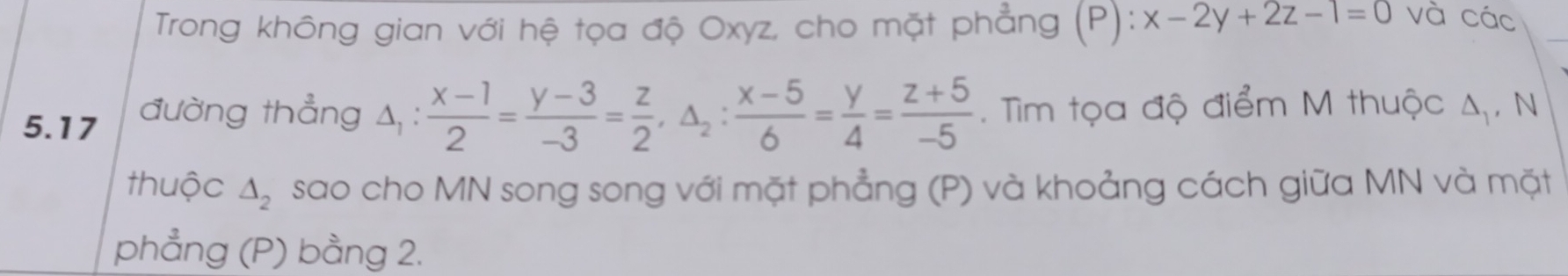 Trong không gian với hệ tọa độ Oxyz, cho mặt phẳng (P): :x-2y+2z-1=0 và các
_
5.17 đường thẳng 4, :  (x-1)/2 = (y-3)/-3 = z/2 , △ _2: (x-5)/6 = y/4 = (z+5)/-5 . Tìm tọa độ điểm M thuộc A, N
thuộc △ _2 sao cho MN song song với mặt phẳng (P) và khoảng cách giữa MN và mặt
phẳng (P) bằng 2.