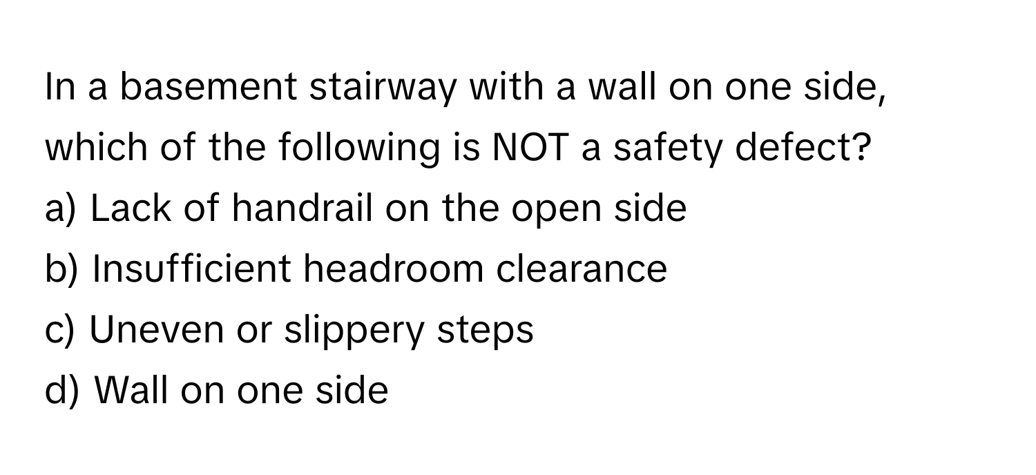 In a basement stairway with a wall on one side, which of the following is NOT a safety defect?

a) Lack of handrail on the open side
b) Insufficient headroom clearance
c) Uneven or slippery steps
d) Wall on one side