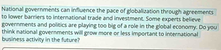 National governments can influence the pace of globalization through agreements 
to lower barriers to international trade and investment. Some experts believe 
governments and politics are playing too big of a role in the global economy. Do you 
think national governments will grow more or less important to international 
business activity in the future?