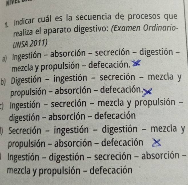 NIVEL
1. Indicar cuál es la secuencia de procesos que
realiza el aparato digestivo: (Examen Ordinαrio-
UNSA 2011)
a) Ingestión - absorción - secreción - digestión -
mezcla y propulsión - defecación.
b) Digestión - ingestión - secreción - mezcla y
propulsión - absorción - defecación.
c) Ingestión - secreción - mezcla y propulsión -
digestión - absorción - defecación
() Secreción - ingestión - digestión - mezcla y
propulsión - absorción - defecación
Ingestión - digestión - secreción - absorción -
mezcla y propulsión - defecación