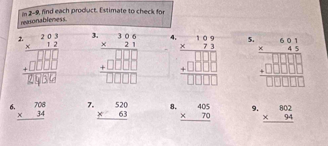 In 2-9, find each product. Estimate to check for
reasonableness.
beginarrayr 2.2 * 12 hline 1 hline 112 hline +□ endarray □  hline 126endarray
3. beginarrayr 306 * 21 hline 2 +□  □  □  +□ □  hline endarray
4
5. beginarrayr 6.61 * 4.5 hline 6 + hline □ □ □ □  hline endarray
7.
6. beginarrayr 708 * 34 hline endarray beginarrayr 520 * 63 hline endarray
8. beginarrayr 405 * 70 hline endarray
9. beginarrayr 802 * 94 hline endarray