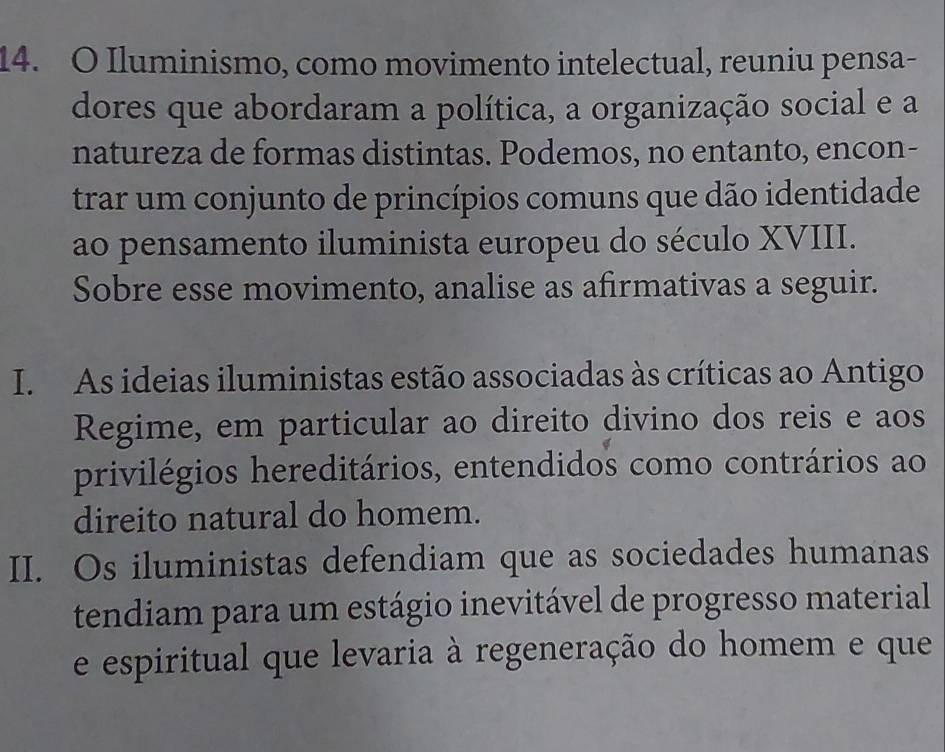 Iluminismo, como movimento intelectual, reuniu pensa-
dores que abordaram a política, a organização social e a
natureza de formas distintas. Podemos, no entanto, encon-
trar um conjunto de princípios comuns que dão identidade
ao pensamento iluminista europeu do século XVIII.
Sobre esse movimento, analise as afirmativas a seguir.
I. As ideias iluministas estão associadas às críticas ao Antigo
Regime, em particular ao direito divino dos reis e aos
privilégios hereditários, entendidos como contrários ao
direito natural do homem.
II. Os iluministas defendiam que as sociedades humanas
tendiam para um estágio inevitável de progresso material
e espiritual que levaria à regeneração do homem e que