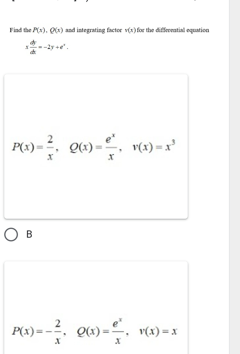 Find the P(x), Q(x) and integrating factor v(x) for the differential equation
x dy/dx =-2y+e^x.
P(x)= 2/x , Q(x)= e^x/x , v(x)=x^3
B
P(x)=- 2/x , Q(x)= e^x/x , v(x)=x