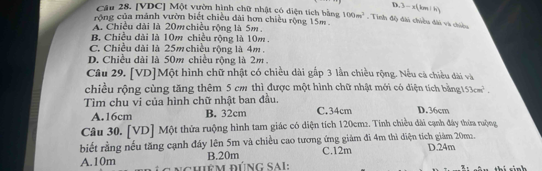 D. 3-x(1 m h
Câu 28. [VDC] Một vườn hình chữ nhật có diện tích bằng 100m^2. Tinh độ dài chiều dài và chiều
rộng của mảnh vườn biết chiều dài hơn chiều rộng 15m.
A. Chiều dài là 20m chiều rộng là 5m.
B. Chiều dài là 10m chiều rộng là 10m.
C. Chiều dài là 25m chiều rộng là 4m.
D. Chiều dài là 50m chiều rộng là 2m.
Câu 29. [VD]Một hình chữ nhật có chiều dài gấp 3 lần chiều rộng. Nếu cả chiều dài và
chiều rộng cùng tăng thêm 5 cm thì được một hình chữ nhật mới có diện tích bằng 153cm^2. 
Tìm chu vi của hình chữ nhật ban đầu.
A. 16cm B. 32cm C. 34cm
D. 36cm
Câu 30. [VD] Một thửa ruộng hình tam giác có diện tích 120cm2. Tính chiều dài cạnh đáy thửa ruộng
biết rằng nếu tăng cạnh đáy lên 5m và chiều cao tương ứng giảm đi 4m thì diện tích giảm 20m2.
A. 10m B. 20m C. 12m
D. 24m
n c hiêm đúnG SaI: sinh