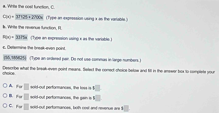 Write the cost function, C.
C(x)=37125+2700x (Type an expression using x as the variable.)
b. Write the revenue function, R.
R(x)=3375x (Type an expression using x as the variable.)
c. Determine the break-even point.
(55,185625) (Type an ordered pair. Do not use commas in large numbers.)
Describe what the break-even point means. Select the correct choice below and fill in the answer box to complete your
choice.
A. For □ sold-out performances, the loss is $□.
B. For □ sold-out performances, the gain is $□.
C. For □ sold-out performances, both cost and revenue are $□.