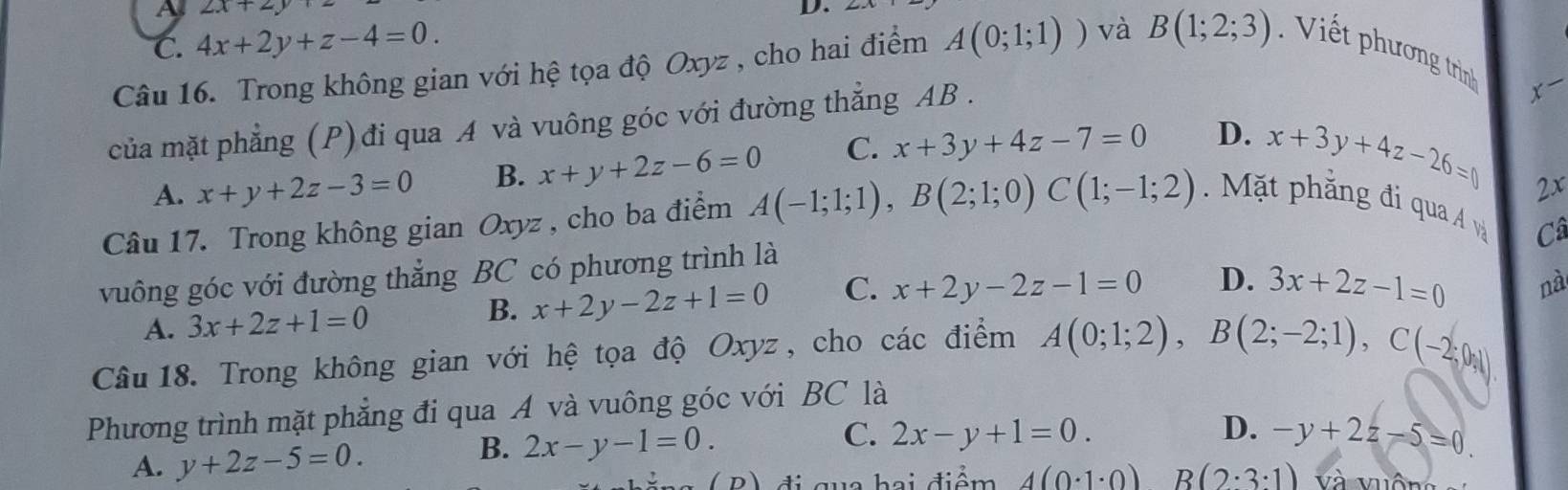 A 2x+2y
D.
C. 4x+2y+z-4=0. 
Câu 16. Trong không gian với hệ tọa độ Oxyz , cho hai điểm A(0;1;1)) và B(1;2;3) Viết phương trìn
của mặt phẳng (P) đi qua A và vuông góc với đường thẳng AB.
x
A. x+y+2z-3=0 B. x+y+2z-6=0 C. x+3y+4z-7=0 D.
x+3y+4z-26=0 2x
Câu 17. Trong không gian Oxyz , cho ba điểm A(-1;1;1), B(2;1;0)C(1;-1;2) Mặt phẳng đi qua Á và
Câ
vuông góc với đường thẳng BC có phương trình là
A. 3x+2z+1=0 B. x+2y-2z+1=0 C. x+2y-2z-1=0 D. 3x+2z-1=0 nà
Câu 18. Trong không gian với hệ tọa độ Oxyz , cho các điểm A(0;1;2), B(2;-2;1), C(-2;0;1)
Phương trình mặt phẳng đi qua A và vuông góc với BC là
B. 2x-y-1=0.
C. 2x-y+1=0. D. -y+2z-5=0
A. y+2z-5=0. và vuôn
( B ) đi quc hai điểm 4(0· 1· 0) R(2· 3· 1)