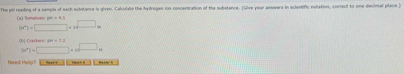 The pH reading of a sample of each substance is given. Calculate the hydrogen ion concentration of the substance. (Give your answers in scientific notation, correct to one decimal place.) 
(a) Tomatoes: pH=4.1
[H^+]=□ * 10^(□)M
(b) Crackers: pH=7.2
[H^+]=□ * 10^(□)M
Need Help? Read it Wwtch It Master It