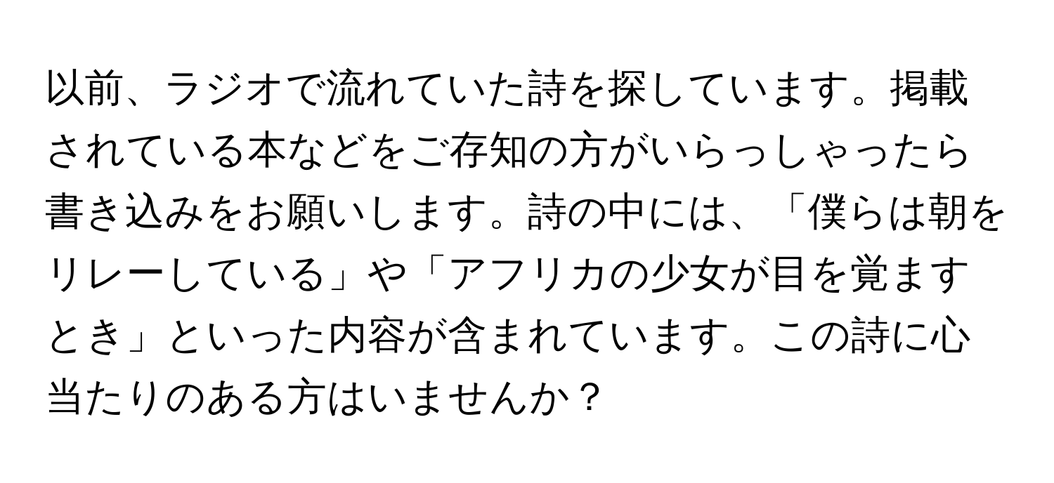 以前、ラジオで流れていた詩を探しています。掲載されている本などをご存知の方がいらっしゃったら書き込みをお願いします。詩の中には、「僕らは朝をリレーしている」や「アフリカの少女が目を覚ますとき」といった内容が含まれています。この詩に心当たりのある方はいませんか？