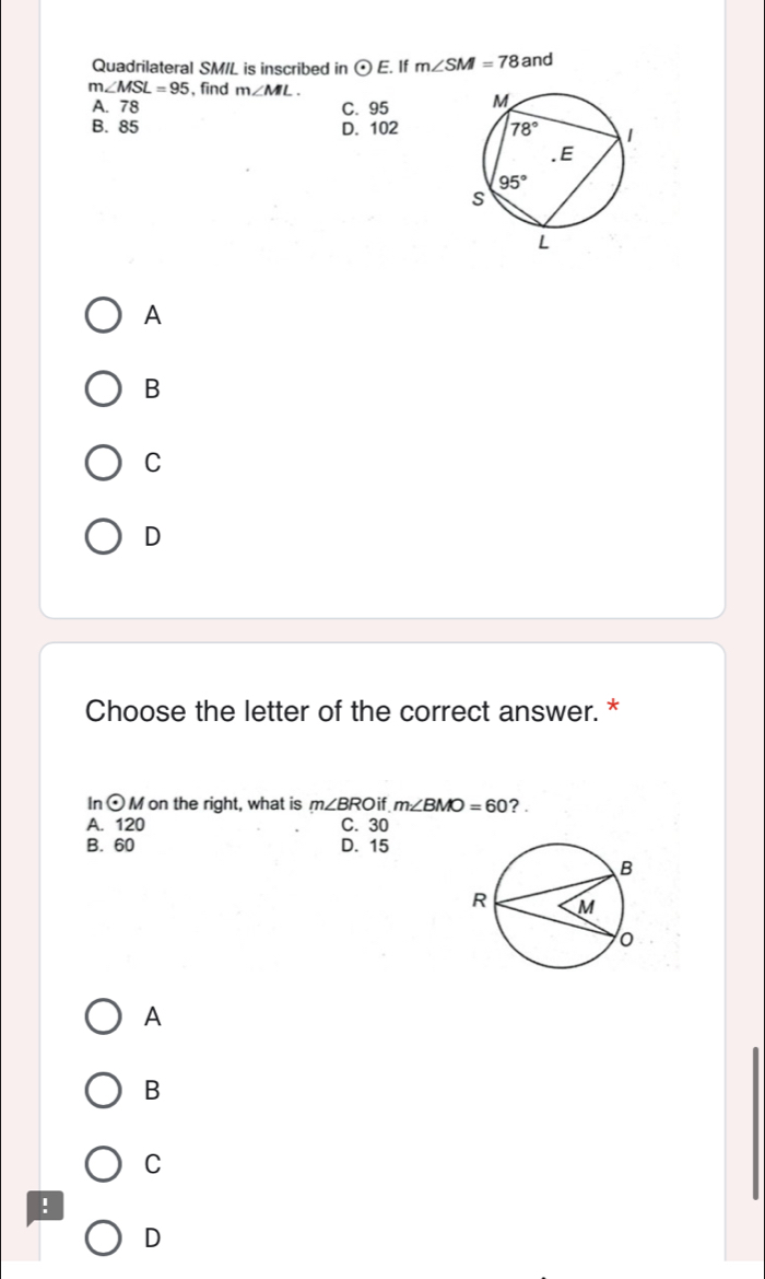 Quadrilateral SM/L is inscribed in odot E. If m∠ SM=78 and
m∠ MSL=95 ,find m∠ ML.
A. 78 C. 95
B. 85 D. 102
A
B
C
D
Choose the letter of the correct answer. *
In odot M on the right, what is m∠ BRO if m∠ BMO=60 ?.
A. 120 C. 30
B. 60 D. 15
A
B
C
!
D