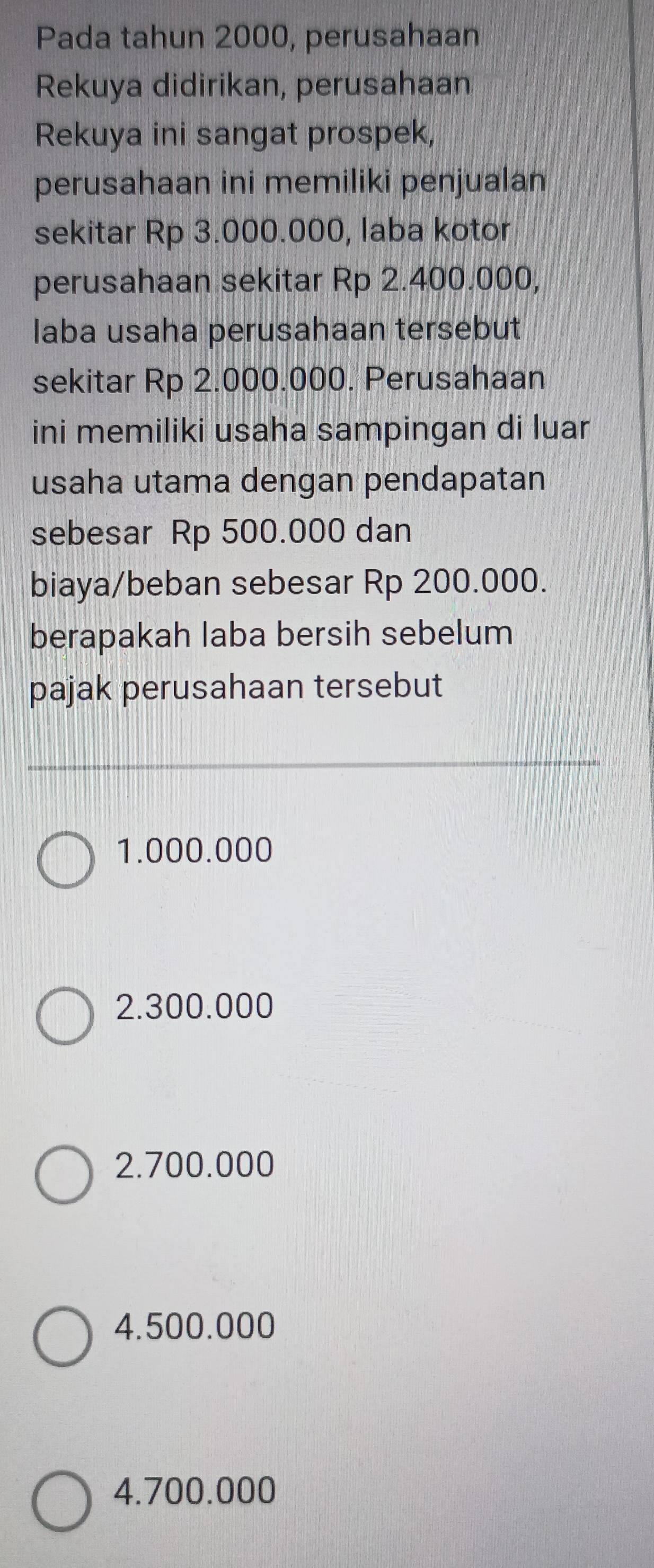 Pada tahun 2000, perusahaan
Rekuya didirikan, perusahaan
Rekuya ini sangat prospek,
perusahaan ini memiliki penjualan
sekitar Rp 3.000.000, laba kotor
perusahaan sekitar Rp 2.400.000,
laba usaha perusahaan tersebut
sekitar Rp 2.000.000. Perusahaan
ini memiliki usaha sampingan di luar
usaha utama dengan pendapatan
sebesar Rp 500.000 dan
biaya/beban sebesar Rp 200.000.
berapakah laba bersih sebelum
pajak perusahaan tersebut
1.000.000
2.300.000
2.700.000
4.500.000
4.700.000