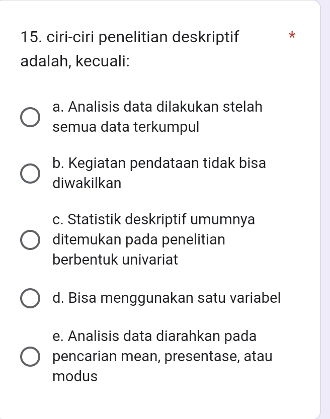 ciri-ciri penelitian deskriptif *
adalah, kecuali:
a. Analisis data dilakukan stelah
semua data terkumpul
b. Kegiatan pendataan tidak bisa
diwakilkan
c. Statistik deskriptif umumnya
ditemukan pada penelitian
berbentuk univariat
d. Bisa menggunakan satu variabel
e. Analisis data diarahkan pada
pencarian mean, presentase, atau
modus