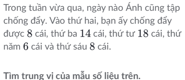 Trong tuần vừa qua, ngày nào Ánh cũng tập 
chống đẩy. Vào thứ hai, bạn ấy chống đẩy 
được 8 cái, thứ ba 14 cái, thứ tư 18 cái, thứ 
năm 6 cái và thứ sáu 8 cái. 
Tìm trung vi của mẫu số liệu trên.