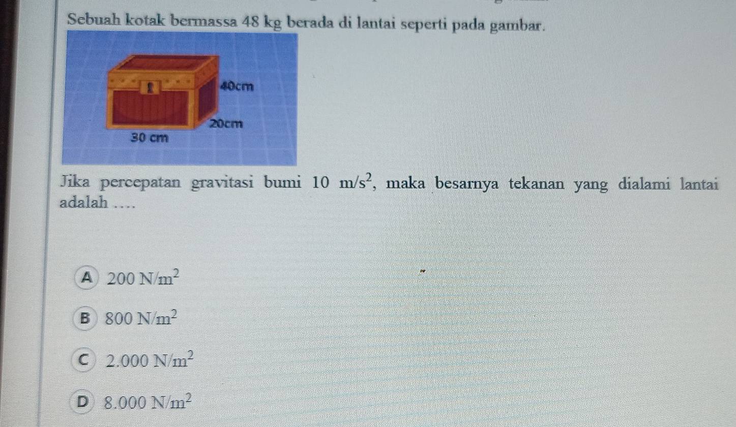 Sebuah kotak bermassa 48 kg berada di lantai seperti pada gambar.
40cm
20cm
30 cm
Jika percepatan gravitasi bumi 10m/s^2 , maka besarnya tekanan yang dialami lantai
adalah …
A 200N/m^2
B 800N/m^2
C 2.000N/m^2
D 8.000N/m^2