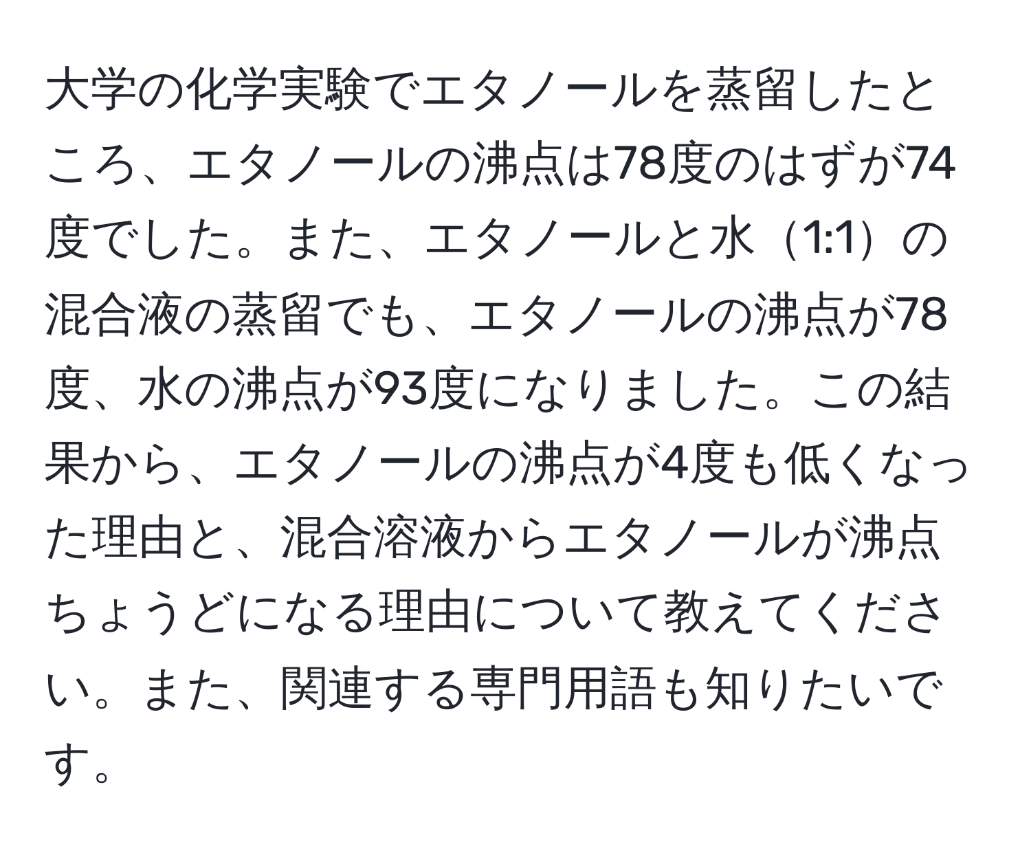 大学の化学実験でエタノールを蒸留したところ、エタノールの沸点は78度のはずが74度でした。また、エタノールと水1:1の混合液の蒸留でも、エタノールの沸点が78度、水の沸点が93度になりました。この結果から、エタノールの沸点が4度も低くなった理由と、混合溶液からエタノールが沸点ちょうどになる理由について教えてください。また、関連する専門用語も知りたいです。