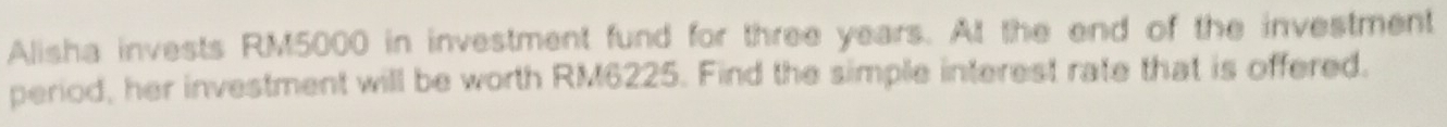 Alisha invests RM5000 in investment fund for three years. At the end of the investment 
period, her investment will be worth RM6225. Find the simple interest rate that is offered.