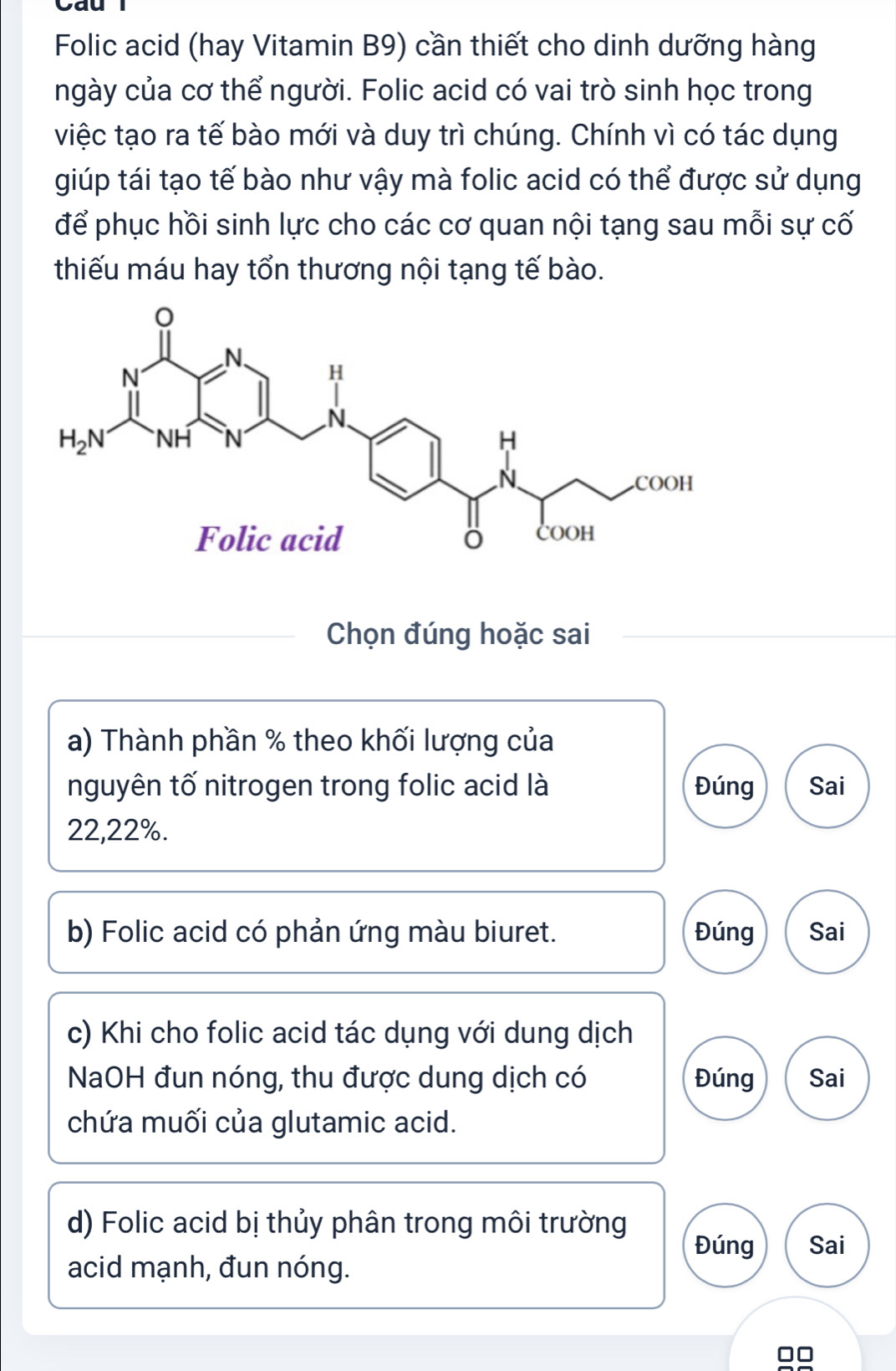 yau
Folic acid (hay Vitamin B9) cần thiết cho dinh dưỡng hàng
ngày của cơ thể người. Folic acid có vai trò sinh học trong
việc tạo ra tế bào mới và duy trì chúng. Chính vì có tác dụng
giúp tái tạo tế bào như vậy mà folic acid có thể được sử dụng
để phục hồi sinh lực cho các cơ quan nội tạng sau mỗi sự cố
thiếu máu hay tổn thương nội tạng tế bào.
Chọn đúng hoặc sai
a) Thành phần % theo khối lượng của
nguyên tố nitrogen trong folic acid là Đúng Sai
22,22%.
b) Folic acid có phản ứng màu biuret. Đúng Sai
c) Khi cho folic acid tác dụng với dung dịch
NaOH đun nóng, thu được dung dịch có Đúng Sai
chứa muối của glutamic acid.
d) Folic acid bị thủy phân trong môi trường Sai
Đúng
acid mạnh, đun nóng.