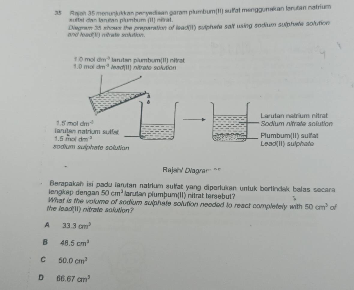 Rajah 35 menunjukkan penyediaan garam plumbum(II) sulfat menggunakan larutan natrium
sulfat dan larutan plumbum (II) nitrat.
Diagram 35 shows the preparation of lead(II) sulphate salt using sodium sulphate solution
and lead(I) nitrate solution.
Rajah/ Diagrar^(=
Berapakah isi padu larutan natrium sulfat yang diperlukan untuk bertindak balas secara
lengkap dengan 50cm^3) larutan plumþum(II) nitrat tersebut? 5
What is the volume of sodium sulphate solution needed to react completely with 50cm^3 of
the lead(11) nitrate solution?
A 33.3cm^3
B 48.5cm^3
C 50.0cm^3
D 66.67cm^3