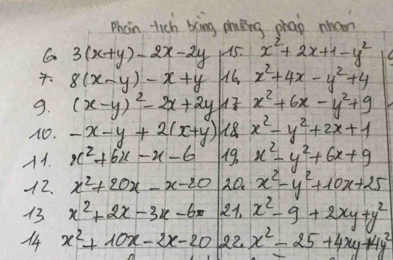 Phon tich bing phucing phap nnan 
G 3(x+y)-2x-2y 45. x^2+2x+1-y^2
8(x-y)-x+y H6, x^2+4x-y^2+4
9. (x-y)^2-2x+2y 707 x^2+6x-y^2+9
1O. -x-y+2(x+y) 18 x^2-y^2+2x+1
A1. x^2+6x-x-6 19. x^2-y^2+6x+9
12. x^2+20x-x-20 20. x^2-y^2+10x+25
13 x^2+2x-3x-6= 221. x^2-9+2xy+y^2
14 x^2+10x-2x-20 22x^2-25+4xy+4y^2