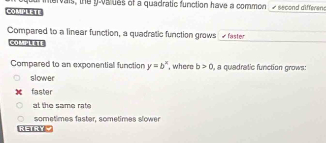 ntervais, the y -values of a quadratic function have a common 1 second differend
COMPLETE
Compared to a linear function, a quadratic function grows √ faster
COMPLETE
Compared to an exponential function y=b^x , where b>0 , a quadratic function grows:
slower
faster
at the same rate
sometimes faster, sometimes slower
RETRYY