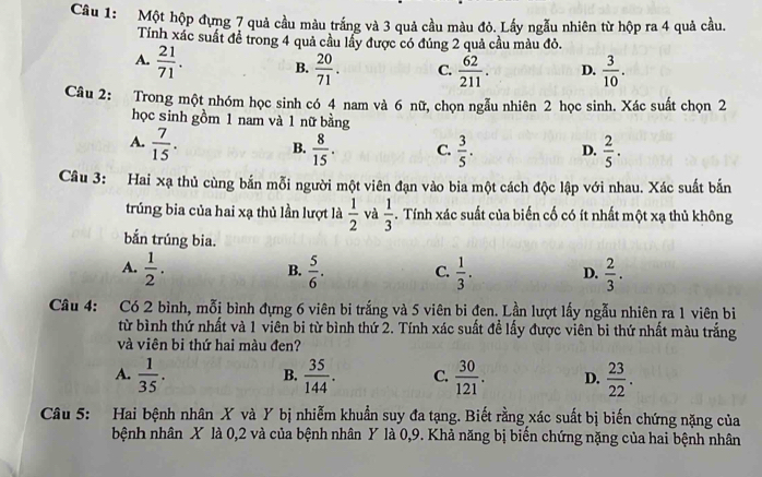 Một hộp đựng 7 quả cầu màu trắng và 3 quả cầu màu đỏ. Lấy ngẫu nhiên từ hộp ra 4 quả cầu.
Tính xác suất để trong 4 quả cầu lầy được có đúng 2 quả cầu màu đỏ.
A.  21/71 . B.  20/71 . C.  62/211 . D.  3/10 .
Câu 2: Trong một nhóm học sinh có 4 nam và 6 nữ, chọn ngẫu nhiên 2 học sinh. Xác suất chọn 2
học sinh gồm 1 nam và 1 nữ bằng
A.  7/15 . B.  8/15 . C.  3/5 . D.  2/5 .
Câu 3: Hai xạ thủ cùng bắn mỗi người một viên đạn vào bia một cách độc lập với nhau. Xác suất bắn
trúng bia của hai xạ thủ lần lượt là  1/2  và  1/3 . Tính xác suất của biến cố có ít nhất một xạ thủ không
bắn trúng bia.
A.  1/2 .  5/6 . C.  1/3 . D.  2/3 .
B.
Câu 4: Có 2 bình, mỗi bình đựng 6 viên bi trắng và 5 viên bi đen. Lần lượt lấy ngẫu nhiên ra 1 viên bi
từ bình thứ nhất và 1 viên bi từ bình thứ 2. Tính xác suất đề lấy được viên bi thứ nhất màu trắng
và viên bi thứ hai màu đen?
A.  1/35 .  35/144 . C.  30/121 . D.  23/22 .
B.
Câu 5: Hai bệnh nhân X và Y bị nhiễm khuẩn suy đa tạng. Biết rằng xác suất bị biến chứng nặng của
bệnh nhân X là 0,2 và của bệnh nhân Y là 0,9. Khả năng bị biển chứng nặng của hai bệnh nhân