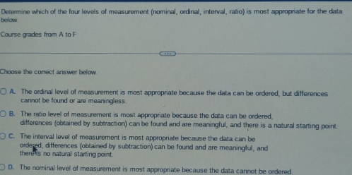 Determine which of the four levels of measurement (nominal, ordinal, interval, ratio) is most appropriate for the data
below.
Course grades from A to F
Choose the correct answer below
A. The ordinal level of measurement is most appropriate because the data can be ordered, but differences
cannot be found or are meaningless.
B. The ratio level of measurement is most appropriate because the data can be ordered.
differences (obtained by subtraction) can be found and are meaningful, and there is a natural starting point.
C. The interval level of measurement is most appropriate because the data can be
ordered, differences (obtained by subtraction) can be found and are meaningful, and
there is no natural starting point .
D. The nominal level of measurement is most appropriate because the data cannot be ordered.