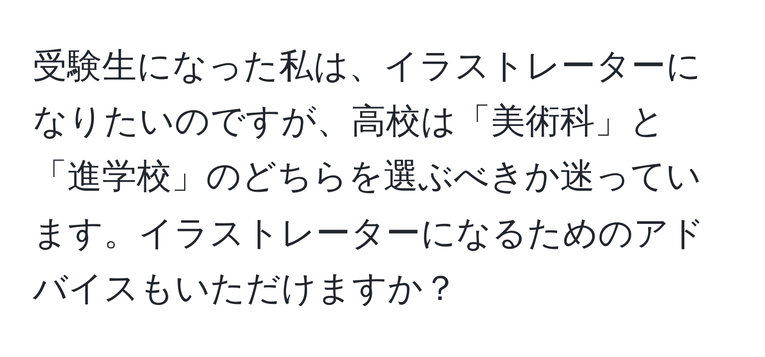 受験生になった私は、イラストレーターになりたいのですが、高校は「美術科」と「進学校」のどちらを選ぶべきか迷っています。イラストレーターになるためのアドバイスもいただけますか？