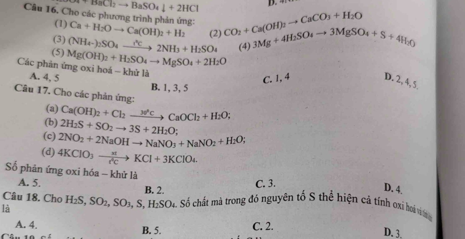 O4+BaCl_2to BaSO_4downarrow +2HCl
D. 4
Câu 16. Cho các phương trình phản ứng: Ca+H_2Oto Ca(OH)_2+H_2 (2) CO_2+Ca(OH)_2to CaCO_3+H_2O 3Mg+4H_2SO_4to 3MgSO_4+S+4H_2O
(1)
(3) (NH_4-)_2SO_4to 2NH_3+H_2SO_4 (4)
(5) Mg(OH)_2+H_2SO_4to MgSO_4+2H_2O
Các phản ứng oxi hoá - khử là
A. 4, 5 C. 1, 4
D. 2, 4, 5.
B. 1, 3, 5
Câu 17. Cho các phản ứng:
(a) Ca(OH)_2+Cl_2xrightarrow 30°CCaOCl_2+H_2O;
(b) 2H_2S+SO_2to 3S+2H_2O;
(c) 2NO_2+2NaOHto NaNO_3+NaNO_2+H_2O;
(d) 4KClO_3xrightarrow xtKCl+3KClO_4.
Số phản ứng oxi hóa - khử là
A. 5. C. 3.
B. 2.
D. 4.
Câu 18. Cho H_2S,SO_2,SO_3,S,H_2SO_4 S. Số chất mà trong đó nguyên tố S thể hiện cả tính oxi hoá vàtìn 
là
A. 4. C. 2.
B. 5.
D. 3.