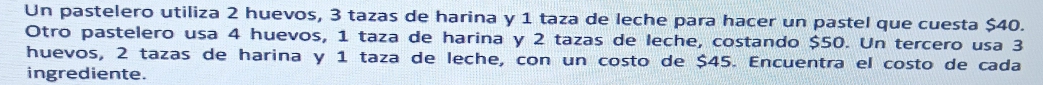 Un pastelero utiliza 2 huevos, 3 tazas de harina y 1 taza de leche para hacer un pastel que cuesta $40. 
Otro pastelero usa 4 huevos, 1 taza de harina y 2 tazas de leche, costando $50. Un tercero usa 3
huevos, 2 tazas de harina y 1 taza de leche, con un costo de $45. Encuentra el costo de cada 
ingrediente.