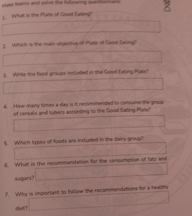 Make teams and solve the following questionnaire: 
1. What is the Plate of Good Eating? 
2. Which is the main objective of Plate of Good Eating? 
3. Write the food groups included in the Good Eating Plate? 
4. How many times a day is it recommended to consume the group 
of cereals and tubers according to the Good Eating Plate? 
5. Which types of foods are included in the dairy group? 
6. What is the recommendation for the consumption of fats and 
sugars? _  
7. Why is important to follow the recommendations for a healthy 
diet? _ 